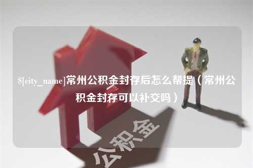 博尔塔拉常州公积金封存后怎么帮提（常州公积金封存可以补交吗）